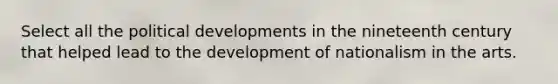 Select all the political developments in the nineteenth century that helped lead to the development of nationalism in the arts.
