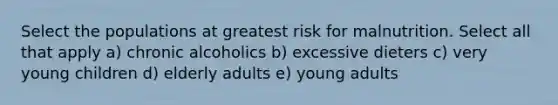 Select the populations at greatest risk for malnutrition. Select all that apply a) chronic alcoholics b) excessive dieters c) very young children d) elderly adults e) young adults