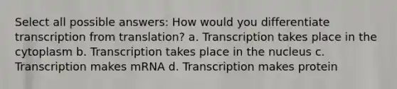 Select all possible answers: How would you differentiate transcription from translation? a. Transcription takes place in the cytoplasm b. Transcription takes place in the nucleus c. Transcription makes mRNA d. Transcription makes protein