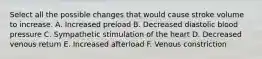 Select all the possible changes that would cause stroke volume to increase. A. Increased preload B. Decreased diastolic blood pressure C. Sympathetic stimulation of the heart D. Decreased venous return E. Increased afterload F. Venous constriction