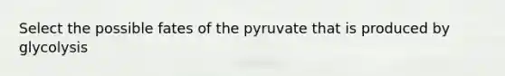 Select the possible fates of the pyruvate that is produced by glycolysis