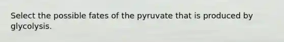 Select the possible fates of the pyruvate that is produced by glycolysis.