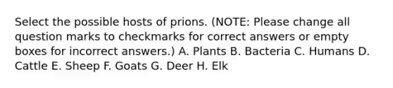 Select the possible hosts of prions. (NOTE: Please change all question marks to checkmarks for correct answers or empty boxes for incorrect answers.) A. Plants B. Bacteria C. Humans D. Cattle E. Sheep F. Goats G. Deer H. Elk