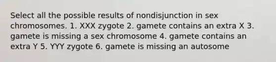 Select all the possible results of nondisjunction in sex chromosomes. 1. XXX zygote 2. gamete contains an extra X 3. gamete is missing a sex chromosome 4. gamete contains an extra Y 5. YYY zygote 6. gamete is missing an autosome