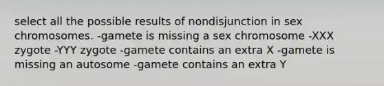 select all the possible results of nondisjunction in sex chromosomes. -gamete is missing a sex chromosome -XXX zygote -YYY zygote -gamete contains an extra X -gamete is missing an autosome -gamete contains an extra Y