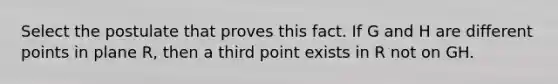 Select the postulate that proves this fact. If G and H are different points in plane R, then a third point exists in R not on GH.