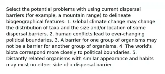 Select the potential problems with using current dispersal barriers (for example, a mountain range) to delineate biogeographical features: 1. Global climate change may change the distribution of taxa and the size and/or location of some dispersal barriers. 2. human conflicts lead to ever-changing political boundaries. 3. A barrier for one group of organisms may not be a barrier for another group of organisms. 4. The world's biota correspond more closely to political boundaries. 5. Distantly related organisms with similar appearance and habits may exist on either side of a dispersal barrier