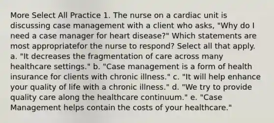 More Select All Practice 1. The nurse on a cardiac unit is discussing case management with a client who asks, "Why do I need a case manager for heart disease?" Which statements are most appropriatefor the nurse to respond? Select all that apply. a. "It decreases the fragmentation of care across many healthcare settings." b. "Case management is a form of health insurance for clients with chronic illness." c. "It will help enhance your quality of life with a chronic illness." d. "We try to provide quality care along the healthcare continuum." e. "Case Management helps contain the costs of your healthcare."