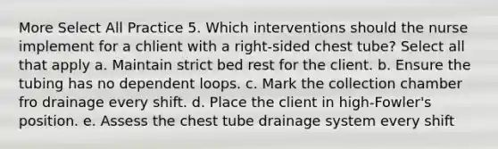 More Select All Practice 5. Which interventions should the nurse implement for a chlient with a right-sided chest tube? Select all that apply a. Maintain strict bed rest for the client. b. Ensure the tubing has no dependent loops. c. Mark the collection chamber fro drainage every shift. d. Place the client in high-Fowler's position. e. Assess the chest tube drainage system every shift