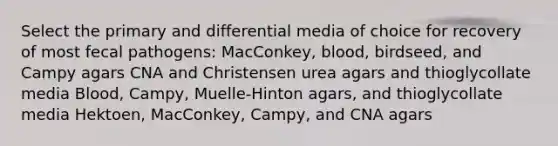 Select the primary and differential media of choice for recovery of most fecal pathogens: MacConkey, blood, birdseed, and Campy agars CNA and Christensen urea agars and thioglycollate media Blood, Campy, Muelle-Hinton agars, and thioglycollate media Hektoen, MacConkey, Campy, and CNA agars