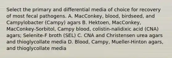 Select the primary and differential media of choice for recovery of most fecal pathogens. A. MacConkey, blood, birdseed, and Campylobacter (Campy) agars B. Hektoen, MacConkey, MacConkey-Sorbitol, Campy blood, colistin-nalidixic acid (CNA) agars; Selenite-F broth (SEL) C. CNA and Christensen urea agars and thioglycollate media D. Blood, Campy, Mueller-Hinton agars, and thioglycollate media