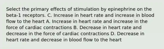 Select the primary effects of stimulation by epinephrine on the beta-1 receptors. C. Increase in heart rate and increase in blood flow to the heart A. Increase in heart rate and increase in the force of cardiac contractions B. Decrease in heart rate and decrease in the force of cardiac contractions D. Decrease in heart rate and decrease in blood flow to the heart