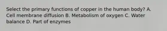 Select the primary functions of copper in the human body? A. Cell membrane diffusion B. Metabolism of oxygen C. Water balance D. Part of enzymes