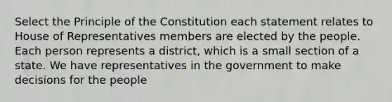 Select the Principle of the Constitution each statement relates to House of Representatives members are elected by the people. Each person represents a district, which is a small section of a state. We have representatives in the government to make decisions for the people