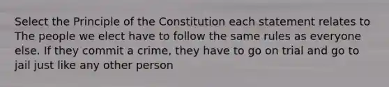 Select the Principle of the Constitution each statement relates to The people we elect have to follow the same rules as everyone else. If they commit a crime, they have to go on trial and go to jail just like any other person