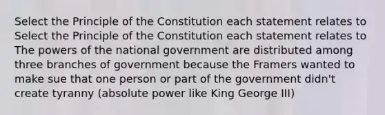 Select the Principle of the Constitution each statement relates to Select the Principle of the Constitution each statement relates to The powers of the national government are distributed among three branches of government because the Framers wanted to make sue that one person or part of the government didn't create tyranny (absolute power like King George III)