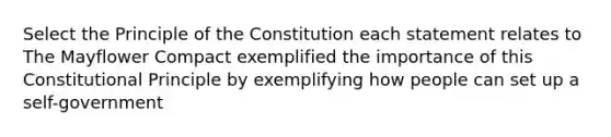 Select the Principle of the Constitution each statement relates to The Mayflower Compact exemplified the importance of this Constitutional Principle by exemplifying how people can set up a self-government