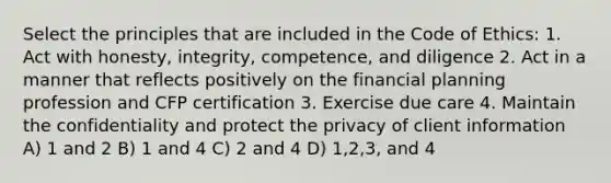 Select the principles that are included in the Code of Ethics: 1. Act with honesty, integrity, competence, and diligence 2. Act in a manner that reflects positively on the financial planning profession and CFP certification 3. Exercise due care 4. Maintain the confidentiality and protect the privacy of client information A) 1 and 2 B) 1 and 4 C) 2 and 4 D) 1,2,3, and 4