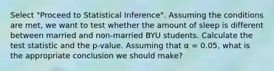 Select "Proceed to Statistical Inference". Assuming the conditions are met, we want to test whether the amount of sleep is different between married and non-married BYU students. Calculate the test statistic and the p-value. Assuming that α = 0.05, what is the appropriate conclusion we should make?