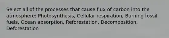 Select all of the processes that cause flux of carbon into the atmosphere: Photosynthesis, Cellular respiration, Burning fossil fuels, Ocean absorption, Reforestation, Decomposition, Deforestation