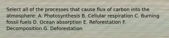 Select all of the processes that cause flux of carbon into the atmosphere: A. Photosynthesis B. Cellular respiration C. Burning fossil fuels D. Ocean absorption E. Reforestation F. Decomposition G. Deforestation