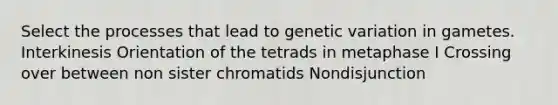 Select the processes that lead to genetic variation in gametes. Interkinesis Orientation of the tetrads in metaphase I Crossing over between non sister chromatids Nondisjunction