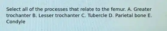 Select all of the processes that relate to the femur. A. Greater trochanter B. Lesser trochanter C. Tubercle D. Parietal bone E. Condyle