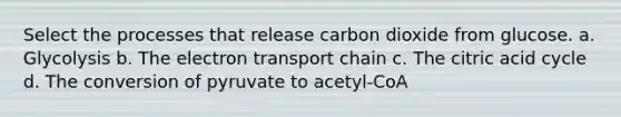 Select the processes that release carbon dioxide from glucose. a. Glycolysis b. The electron transport chain c. The citric acid cycle d. The conversion of pyruvate to acetyl-CoA