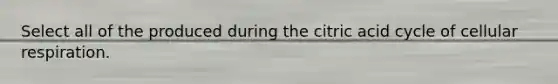 Select all of the produced during the citric acid cycle of cellular respiration.