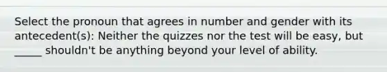 Select the pronoun that agrees in number and gender with its antecedent(s): Neither the quizzes nor the test will be easy, but _____ shouldn't be anything beyond your level of ability.