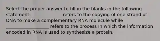 Select the proper answer to fill in the blanks in the following statement: _____________ refers to the copying of one strand of DNA to make a complementary RNA molecule while ___________________ refers to the process in which the information encoded in RNA is used to synthesize a protein.