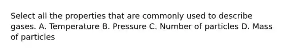 Select all the properties that are commonly used to describe gases. A. Temperature B. Pressure C. Number of particles D. Mass of particles