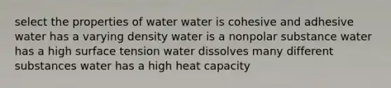 select the properties of water water is cohesive and adhesive water has a varying density water is a nonpolar substance water has a high surface tension water dissolves many different substances water has a high heat capacity