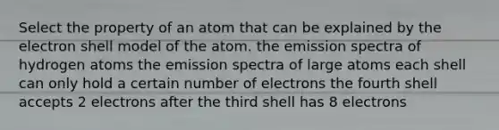 Select the property of an atom that can be explained by the electron shell model of the atom. the emission spectra of hydrogen atoms the emission spectra of large atoms each shell can only hold a certain number of electrons the fourth shell accepts 2 electrons after the third shell has 8 electrons