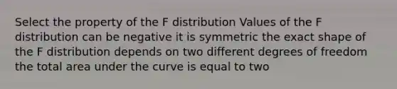 Select the property of the F distribution Values of the F distribution can be negative it is symmetric the exact shape of the F distribution depends on two different degrees of freedom the total area under the curve is equal to two