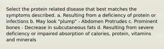 Select the protein related disease that best matches the symptoms described. a. Resulting from a deficiency of protein or infections b. May look "plump" - Abdomen Protrudes c. Prominent bones - Decrease in subcutaneous fats d. Resulting from severe deficiency or impaired absorption of calories, protein, vitamins and minerals