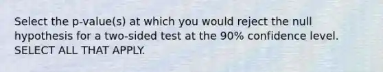 Select the p-value(s) at which you would reject the null hypothesis for a two-sided test at the 90% confidence level. SELECT ALL THAT APPLY.