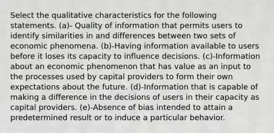 Select the qualitative characteristics for the following statements. (a)- Quality of information that permits users to identify similarities in and differences between two sets of economic phenomena. (b)-Having information available to users before it loses its capacity to influence decisions. (c)-Information about an economic phenomenon that has value as an input to the processes used by capital providers to form their own expectations about the future. (d)-Information that is capable of making a difference in the decisions of users in their capacity as capital providers. (e)-Absence of bias intended to attain a predetermined result or to induce a particular behavior.