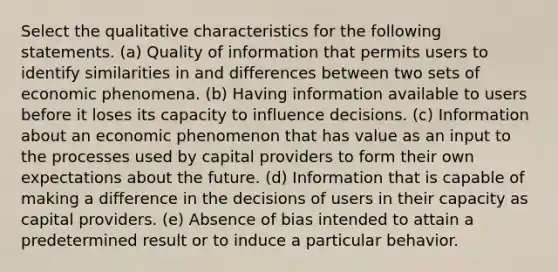 Select the qualitative characteristics for the following statements. (a) Quality of information that permits users to identify similarities in and differences between two sets of economic phenomena. (b) Having information available to users before it loses its capacity to influence decisions. (c) Information about an economic phenomenon that has value as an input to the processes used by capital providers to form their own expectations about the future. (d) Information that is capable of making a difference in the decisions of users in their capacity as capital providers. (e) Absence of bias intended to attain a predetermined result or to induce a particular behavior.