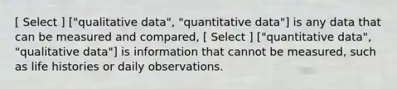 [ Select ] ["qualitative data", "quantitative data"] is any data that can be measured and compared, [ Select ] ["quantitative data", "qualitative data"] is information that cannot be measured, such as life histories or daily observations.