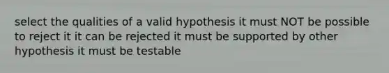 select the qualities of a valid hypothesis it must NOT be possible to reject it it can be rejected it must be supported by other hypothesis it must be testable