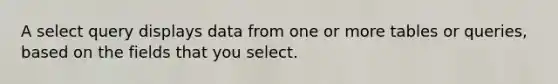 A select query displays data from one or more tables or queries, based on the fields that you select.