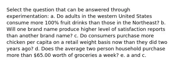 Select the question that can be answered through experimentation: a. Do adults in the western United States consume more 100% fruit drinks than those in the Northeast? b. Will one brand name produce higher level of satisfaction reports than another brand name? c. Do consumers purchase more chicken per capita on a retail weight basis now than they did two years ago? d. Does the average two person household purchase more than 65.00 worth of groceries a week? e. a and c.