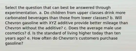 Select the question that can best be answered through experimentation. a. Do children from upper classes drink more carbonated beverages than those from lower classes? b. Will Chevron gasoline with XYZ additive provide better mileage than Chevron without the additive? c. Does the average male use cosmetics? d. Is the standard of living higher today than ten years ago? e. How often do Chevron's customers purchase gasoline?