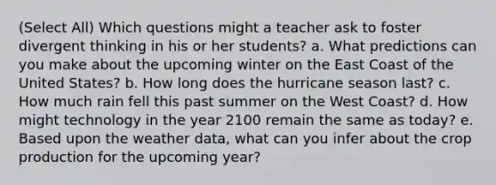 (Select All) Which questions might a teacher ask to foster divergent thinking in his or her students? a. What predictions can you make about the upcoming winter on the East Coast of the United States? b. How long does the hurricane season last? c. How much rain fell this past summer on the West Coast? d. How might technology in the year 2100 remain the same as today? e. Based upon the weather data, what can you infer about the crop production for the upcoming year?