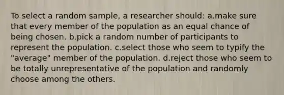 To select a random sample, a researcher should: a.make sure that every member of the population as an equal chance of being chosen. b.pick a random number of participants to represent the population. c.select those who seem to typify the "average" member of the population. d.reject those who seem to be totally unrepresentative of the population and randomly choose among the others.