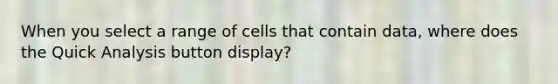 When you select a range of cells that contain data, where does the Quick Analysis button display?