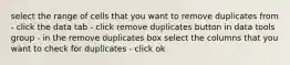 select the range of cells that you want to remove duplicates from - click the data tab - click remove duplicates button in data tools group - in the remove duplicates box select the columns that you want to check for duplicates - click ok