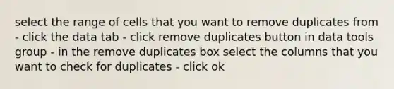 select the range of cells that you want to remove duplicates from - click the data tab - click remove duplicates button in data tools group - in the remove duplicates box select the columns that you want to check for duplicates - click ok