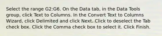 Select the range G2:G6. On the Data tab, in the Data Tools group, click Text to Columns. In the Convert Text to Columns Wizard, click Delimited and click Next. Click to deselect the Tab check box. Click the Comma check box to select it. Click Finish.